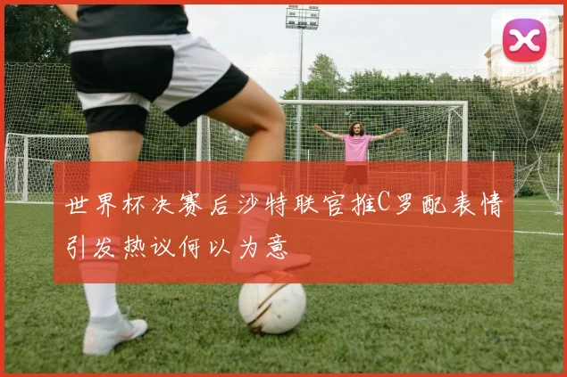 世界杯决赛后沙特联官推C罗配表情引发热议何以为意