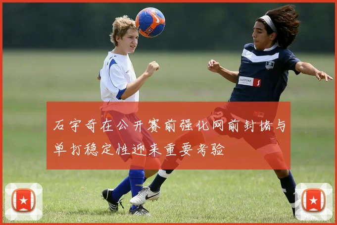 石宇奇在公开赛前强化网前封堵与单打稳定性迎来重要考验