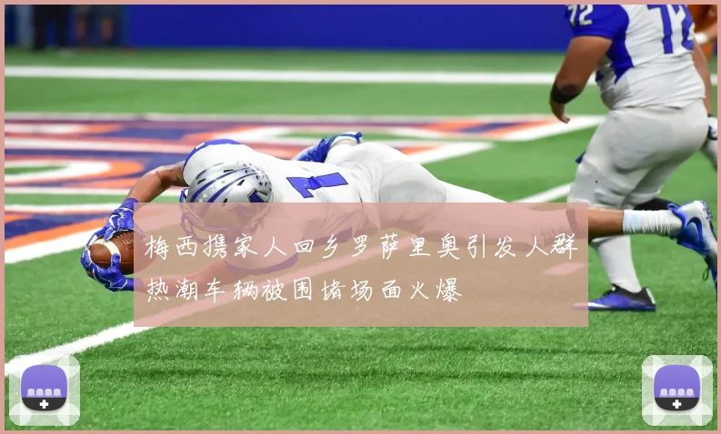 梅西携家人回乡罗萨里奥引发人群热潮车辆被围堵场面火爆