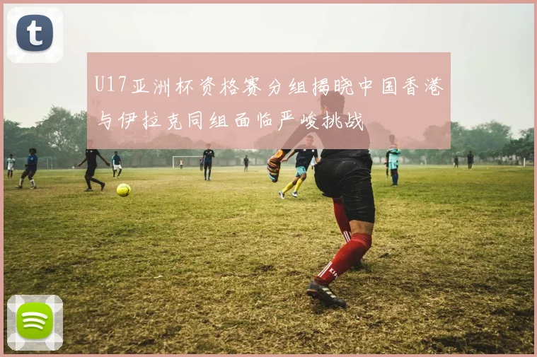 U17亚洲杯资格赛分组揭晓中国香港与伊拉克同组面临严峻挑战