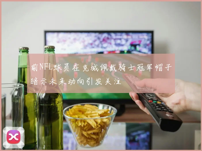 前NFL球员在克城佩戴骑士冠军帽子暗示未来动向引发关注