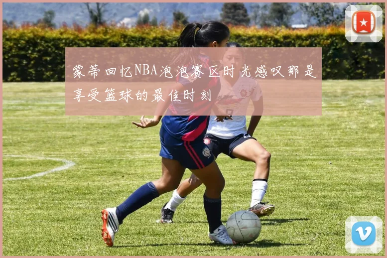 蒙蒂回忆NBA泡泡赛区时光感叹那是享受篮球的最佳时刻