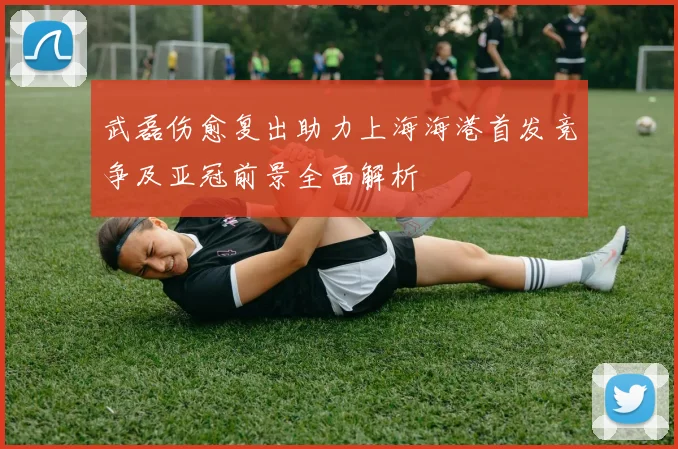 武磊伤愈复出助力上海海港首发竞争及亚冠前景全面解析