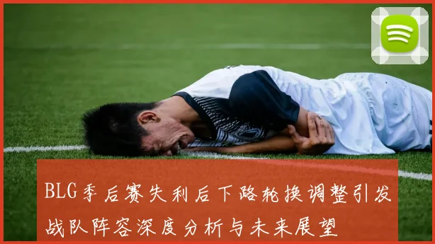BLG季后赛失利后下路轮换调整引发战队阵容深度分析与未来展望