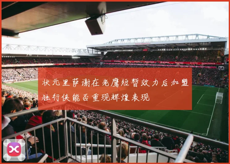 状元里萨谢在老鹰短暂效力后加盟独行侠能否重现辉煌表现