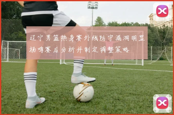 辽宁男篮热身赛外线防守漏洞明显杨鸣赛后分析并制定调整策略