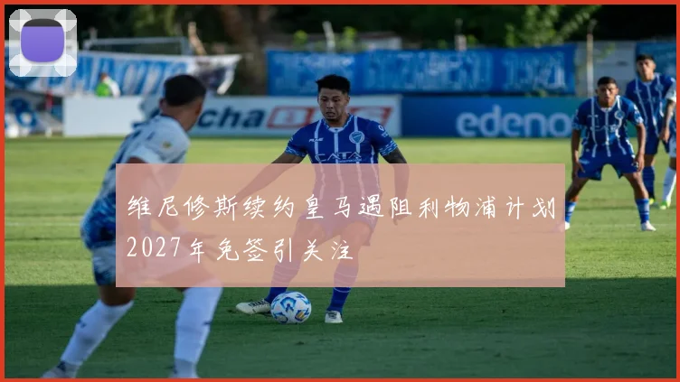 维尼修斯续约皇马遇阻利物浦计划2027年免签引关注