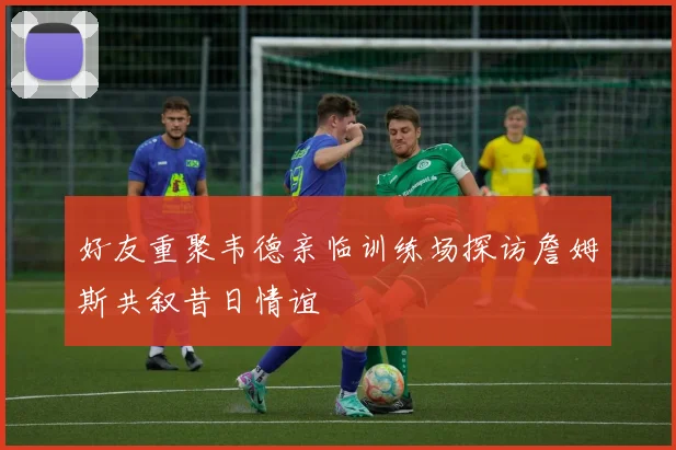 好友重聚韦德亲临训练场探访詹姆斯共叙昔日情谊