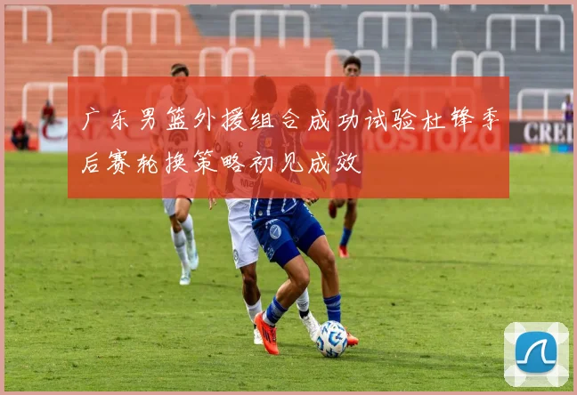 广东男篮外援组合成功试验杜锋季后赛轮换策略初见成效