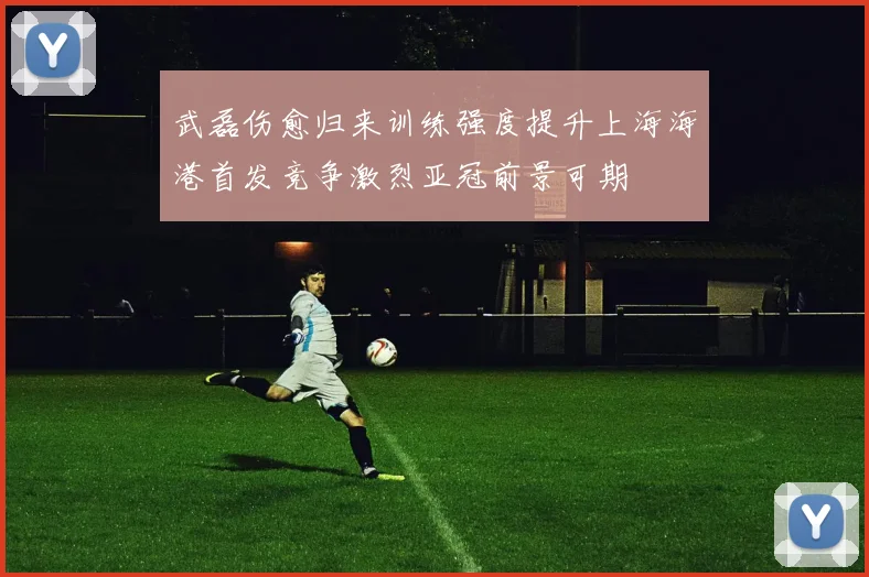 武磊伤愈归来训练强度提升上海海港首发竞争激烈亚冠前景可期