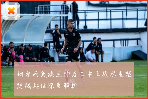 切尔西更换主帅后三中卫战术重塑防线站位深度解析